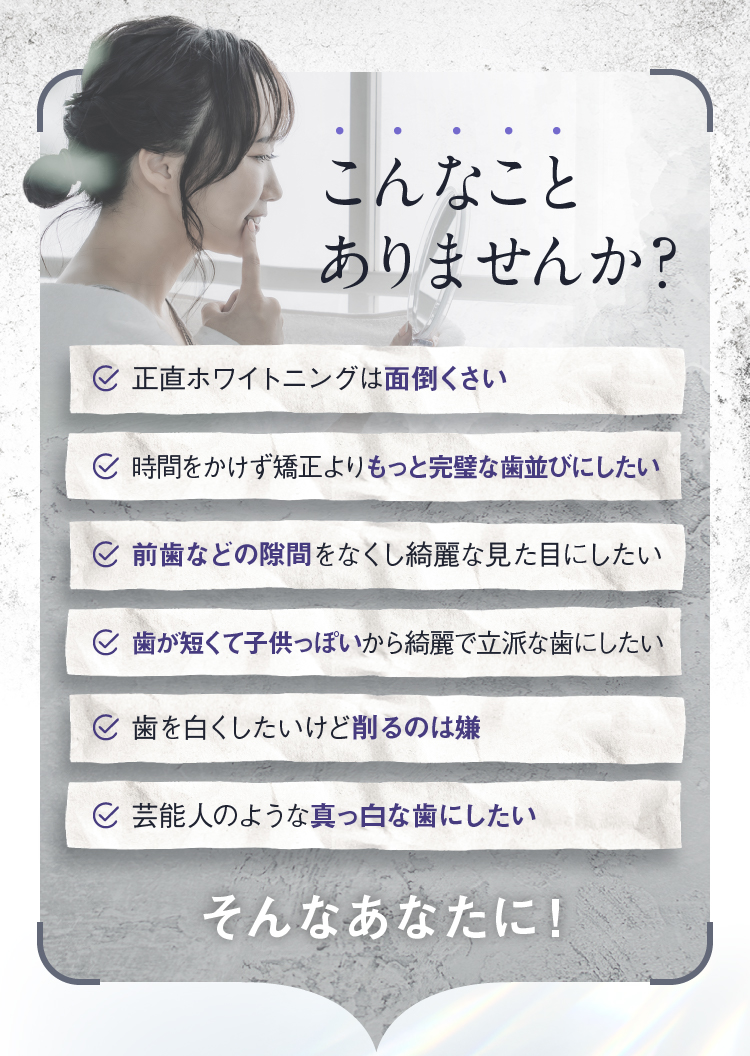 こんなことありませんか？ 正直ホワイトニングは面倒くさい 時間をかけず矯正よりもっと完璧な歯並びにしたい 前歯などの隙間をなくし綺麗な見た目にしたい 歯が短くて子供っぽいから綺麗で立派な歯にしたい 歯を白くしたいけど削るのは嫌 芸能人のような真っ白な歯にしたい そんなあなたに！