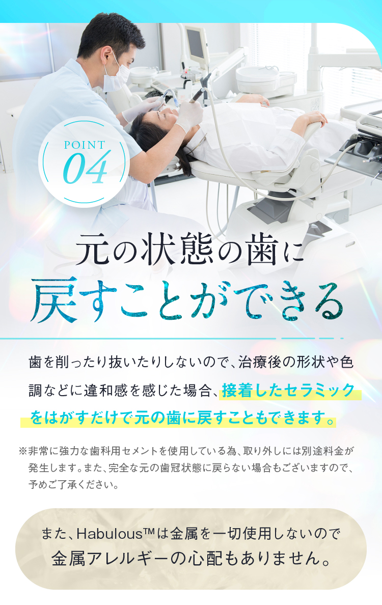 Point04 元の状態の歯に戻すことができる また、Habulous™は金属を一切使用しないので金属アレルギーの心配もありません。